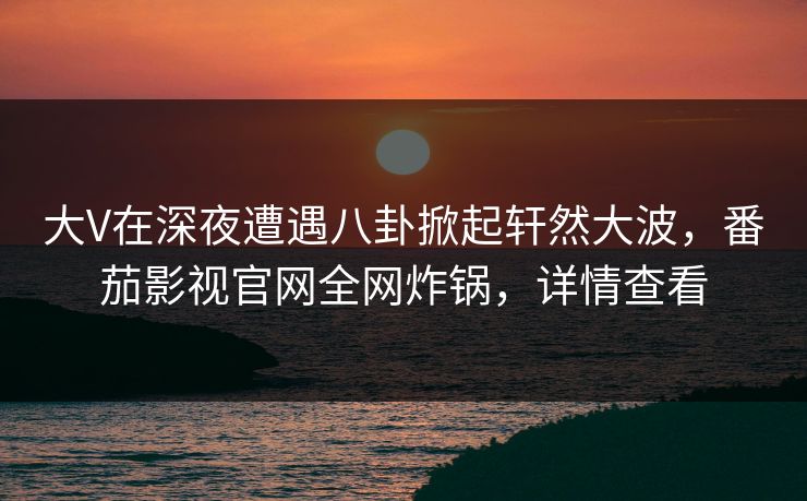 大V在深夜遭遇八卦掀起轩然大波,番茄影视官网全网炸锅,详情查看 大V在深夜遭遇八卦掀起轩然大波,番茄影视官网全网炸锅,详情查看