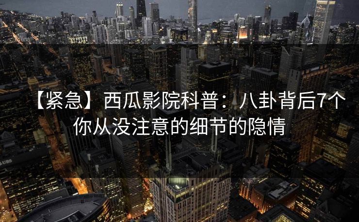 【紧急】西瓜影院科普:八卦背后7个你从没注意的细节的隐情 【紧急】西瓜影院科普:八卦背后7个你从没注意的细节的隐情