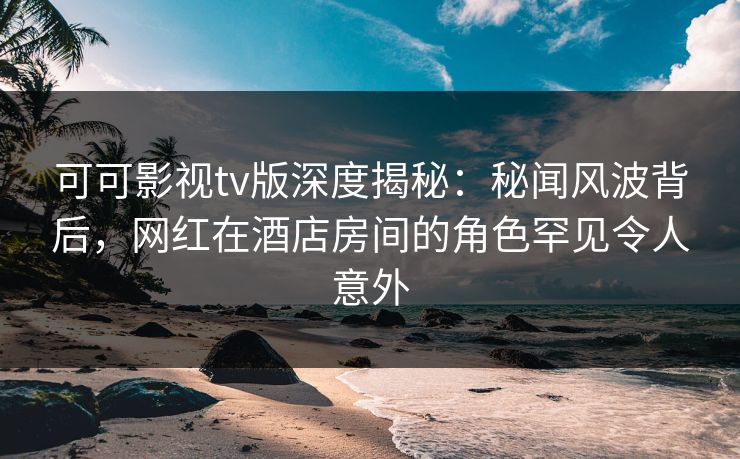 可可影视tv版深度揭秘：秘闻风波背后，网红在酒店房间的角色罕见令人意外