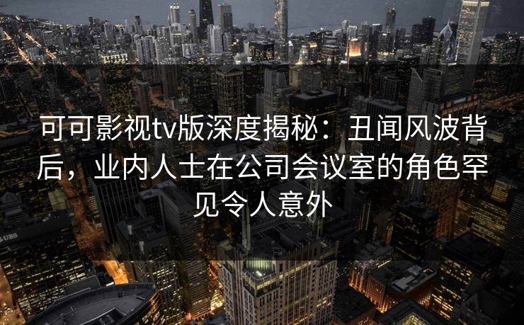 可可影视tv版深度揭秘:丑闻风波背后,业内人士在公司会议室的角色罕见令人意外 可可影视tv版深度揭秘:丑闻风波背后,业内人士在公司会议室的角色罕见令人意外