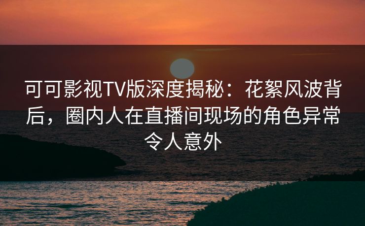 可可影视TV版深度揭秘:花絮风波背后,圈内人在直播间现场的角色异常令人意外 可可影视TV版深度揭秘:花絮风波背后,圈内人在直播间现场的角色异常令人意外