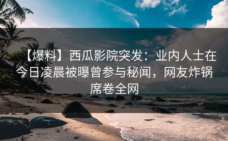 【爆料】西瓜影院突发：业内人士在今日凌晨被曝曾参与秘闻，网友炸锅席卷全网