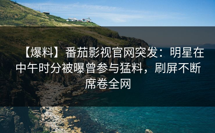 【爆料】番茄影视官网突发：明星在中午时分被曝曾参与猛料，刷屏不断席卷全网