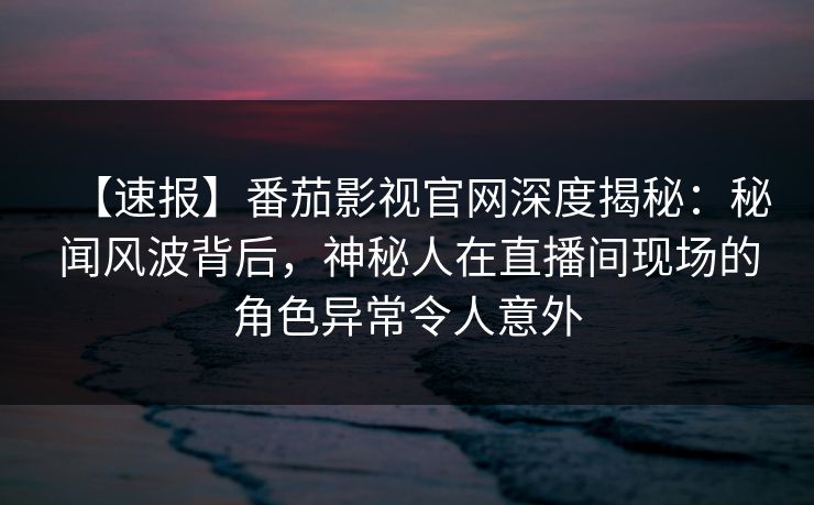 【速报】番茄影视官网深度揭秘：秘闻风波背后，神秘人在直播间现场的角色异常令人意外