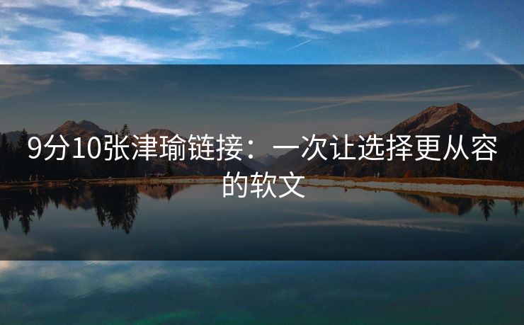 9分10张津瑜链接:一次让选择更从容的软文 9分10张津瑜链接:一次让选择更从容的软文