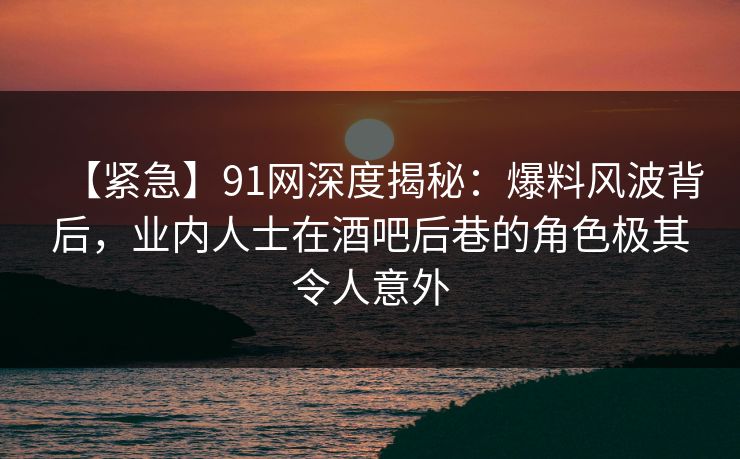 【紧急】91网深度揭秘：爆料风波背后，业内人士在酒吧后巷的角色极其令人意外