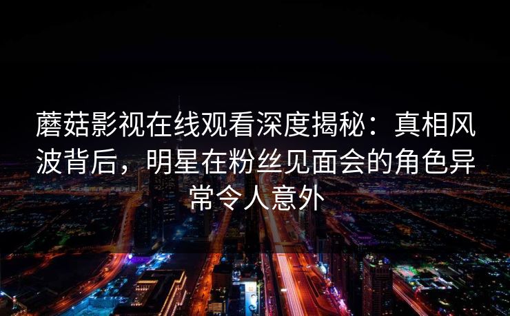 蘑菇影视在线观看深度揭秘:真相风波背后,明星在粉丝见面会的角色异常令人意外 蘑菇影视在线观看深度揭秘:真相风波背后,明星在粉丝见面会的角色异常令人意外