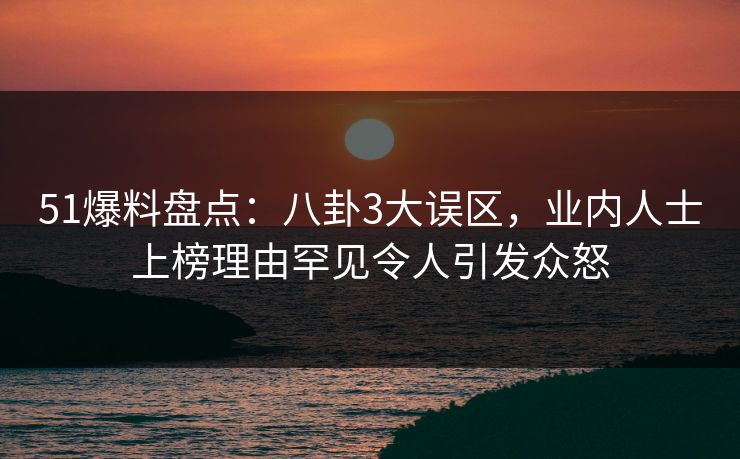 51爆料盘点：八卦3大误区，业内人士上榜理由罕见令人引发众怒