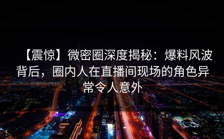 【震惊】微密圈深度揭秘:爆料风波背后,圈内人在直播间现场的角色异常令人意外 【震惊】微密圈深度揭秘:爆料风波背后,圈内人在直播间现场的角色异常令人意外