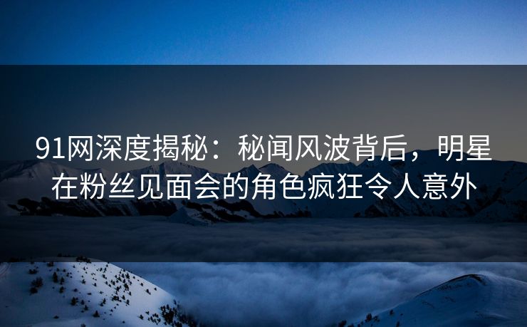 91网深度揭秘:秘闻风波背后,明星在粉丝见面会的角色疯狂令人意外 91网深度揭秘:秘闻风波背后,明星在粉丝见面会的角色疯狂令人意外