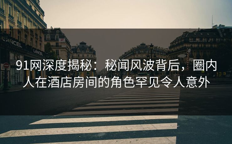 91网深度揭秘：秘闻风波背后，圈内人在酒店房间的角色罕见令人意外