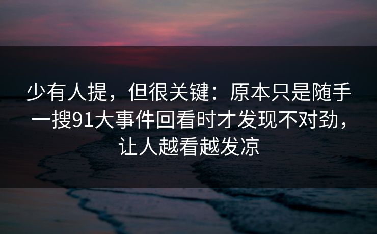 少有人提,但很关键:原本只是随手一搜91大事件回看时才发现不对劲,让人越看越发凉 少有人提,但很关键:原本只是随手一搜91大事件回看时才发现不对劲,让人越看越发凉