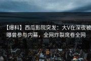 【爆料】西瓜影院突发：大V在深夜被曝曾参与内幕，全网炸裂席卷全网