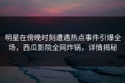 明星在傍晚时刻遭遇热点事件引爆全场，西瓜影院全网炸锅，详情揭秘