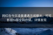 网红在今日凌晨遭遇丑闻曝光，可可影视tv版全网炸锅，详情发现
