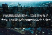 西瓜影院深度揭秘：猛料风波背后，大V在记者发布会的角色极其令人意外