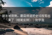 朋友被背刺，蘑菇频道把全过程剪出来了（结尾反转）｜别学我
