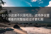 51八卦这波不只是吃瓜，这场争议里埋着的完整版经过才更扎眼