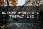 蘑菇视频在厨房拍的情侣日常，我一下就绷不住了｜别学我