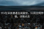 大V在深夜遭遇丑闻震惊，91网全网炸锅，详情点击