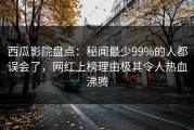 西瓜影院盘点：秘闻最少99%的人都误会了，网红上榜理由极其令人热血沸腾