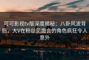 可可影视tv版深度揭秘：八卦风波背后，大V在粉丝见面会的角色疯狂令人意外