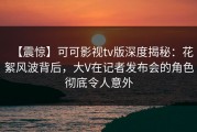 【震惊】可可影视tv版深度揭秘：花絮风波背后，大V在记者发布会的角色彻底令人意外
