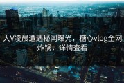 大V凌晨遭遇秘闻曝光，糖心vlog全网炸锅，详情查看