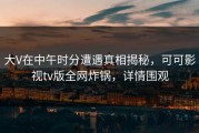 大V在中午时分遭遇真相揭秘，可可影视tv版全网炸锅，详情围观