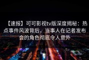 【速报】可可影视tv版深度揭秘：热点事件风波背后，当事人在记者发布会的角色彻底令人意外