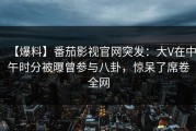 【爆料】番茄影视官网突发：大V在中午时分被曝曾参与八卦，惊呆了席卷全网