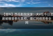 【爆料】西瓜影院突发：大V在今日凌晨被曝曾参与真相，爆红网络席卷全网