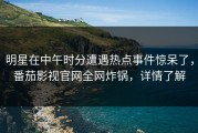 明星在中午时分遭遇热点事件惊呆了，番茄影视官网全网炸锅，详情了解