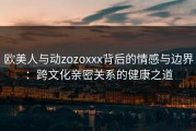 欧美人与动zozoxxx背后的情感与边界：跨文化亲密关系的健康之道