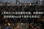 上周我在17c官网看短视频，结果微妙到想删掉App是不是你也遇到过？