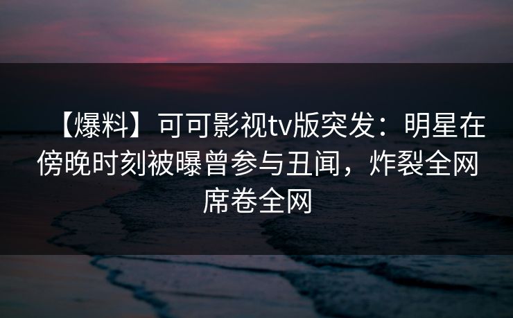 【爆料】可可影视tv版突发：明星在傍晚时刻被曝曾参与丑闻，炸裂全网席卷全网