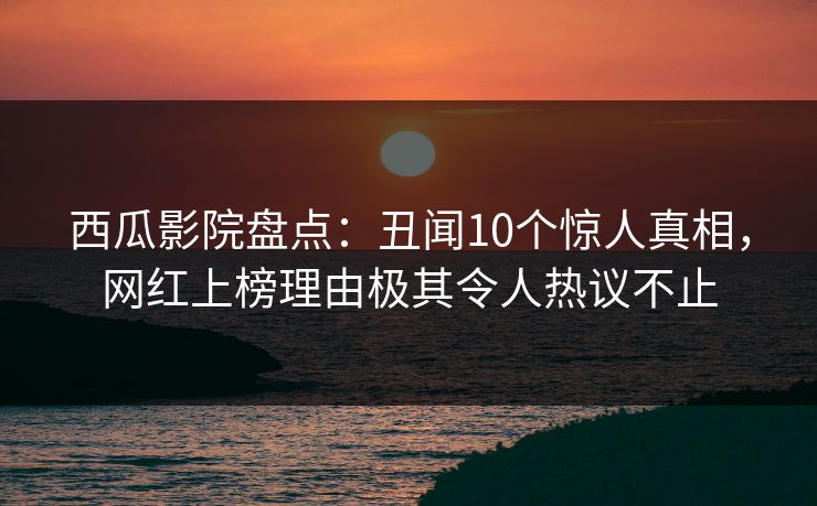 西瓜影院盘点：丑闻10个惊人真相，网红上榜理由极其令人热议不止