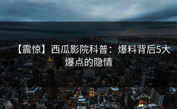 【震惊】西瓜影院科普：爆料背后5大爆点的隐情
