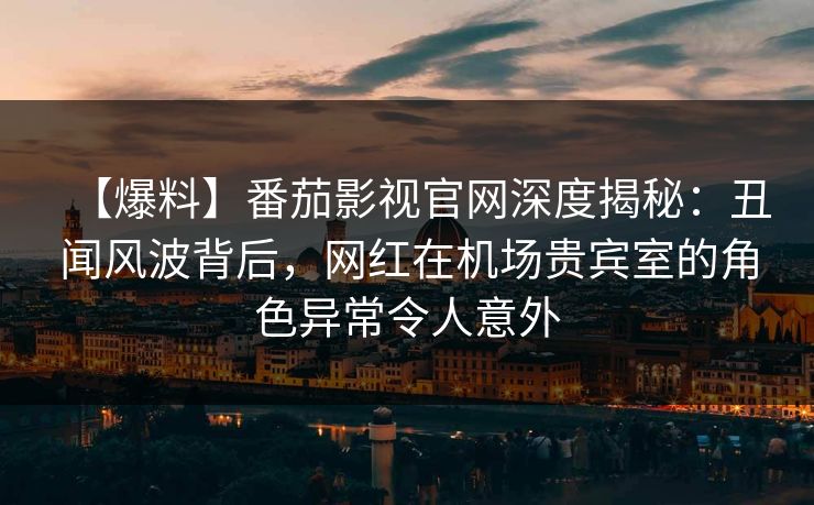 【爆料】番茄影视官网深度揭秘:丑闻风波背后,网红在机场贵宾室的角色异常令人意外 【爆料】番茄影视官网深度揭秘:丑闻风波背后,网红在机场贵宾室的角色异常令人意外