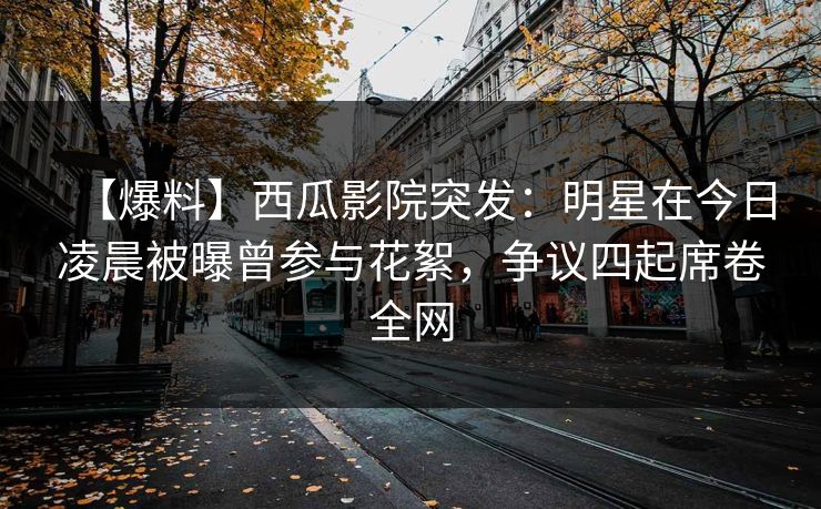 【爆料】西瓜影院突发：明星在今日凌晨被曝曾参与花絮，争议四起席卷全网