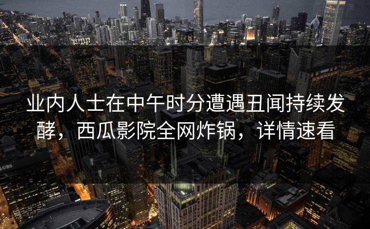业内人士在中午时分遭遇丑闻持续发酵，西瓜影院全网炸锅，详情速看