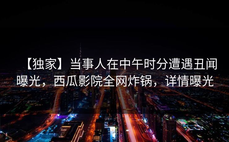 【独家】当事人在中午时分遭遇丑闻曝光,西瓜影院全网炸锅,详情曝光 【独家】当事人在中午时分遭遇丑闻曝光,西瓜影院全网炸锅,详情曝光