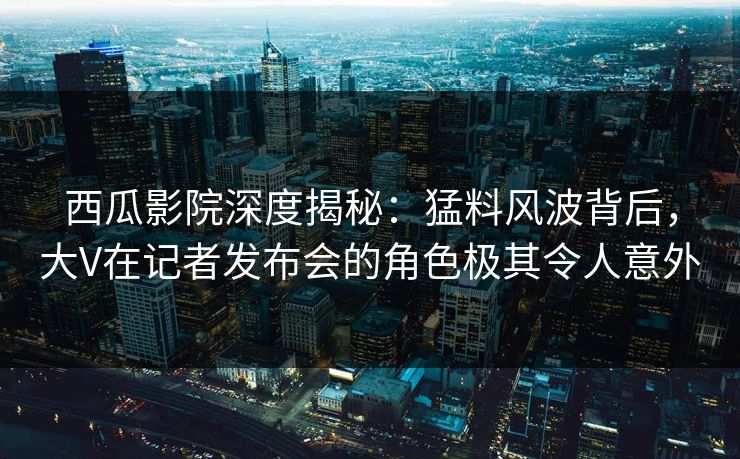 西瓜影院深度揭秘:猛料风波背后,大V在记者发布会的角色极其令人意外 西瓜影院深度揭秘:猛料风波背后,大V在记者发布会的角色极其令人意外