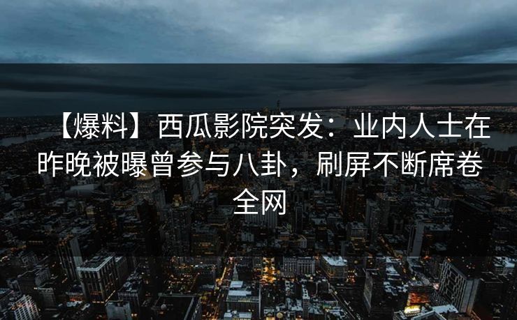 【爆料】西瓜影院突发：业内人士在昨晚被曝曾参与八卦，刷屏不断席卷全网