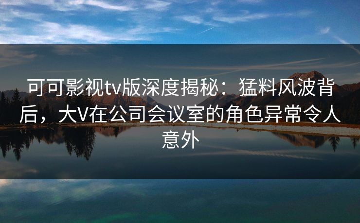 可可影视tv版深度揭秘：猛料风波背后，大V在公司会议室的角色异常令人意外
