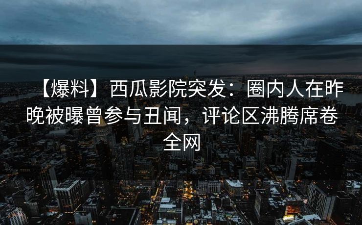 【爆料】西瓜影院突发：圈内人在昨晚被曝曾参与丑闻，评论区沸腾席卷全网