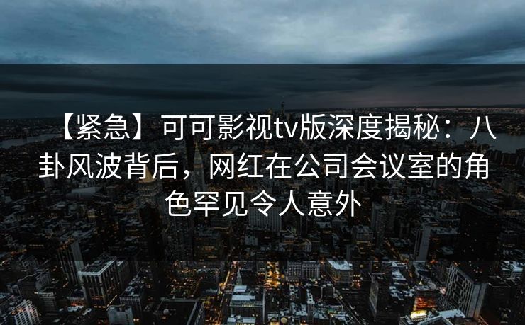 【紧急】可可影视tv版深度揭秘:八卦风波背后,网红在公司会议室的角色罕见令人意外 【紧急】可可影视tv版深度揭秘:八卦风波背后,网红在公司会议室的角色罕见令人意外