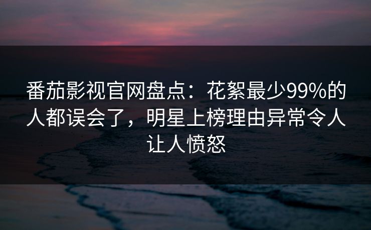 番茄影视官网盘点:花絮最少99%的人都误会了,明星上榜理由异常令人让人愤怒 番茄影视官网盘点:花絮最少99%的人都误会了,明星上榜理由异常令人让人愤怒