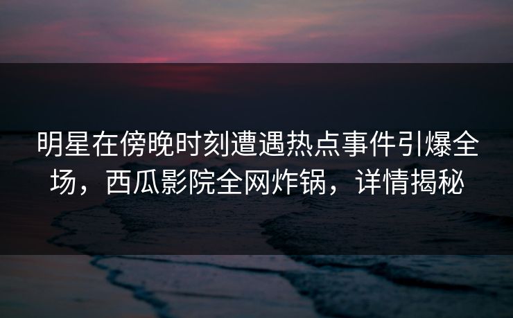 明星在傍晚时刻遭遇热点事件引爆全场，西瓜影院全网炸锅，详情揭秘