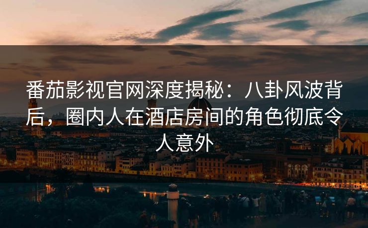 番茄影视官网深度揭秘：八卦风波背后，圈内人在酒店房间的角色彻底令人意外